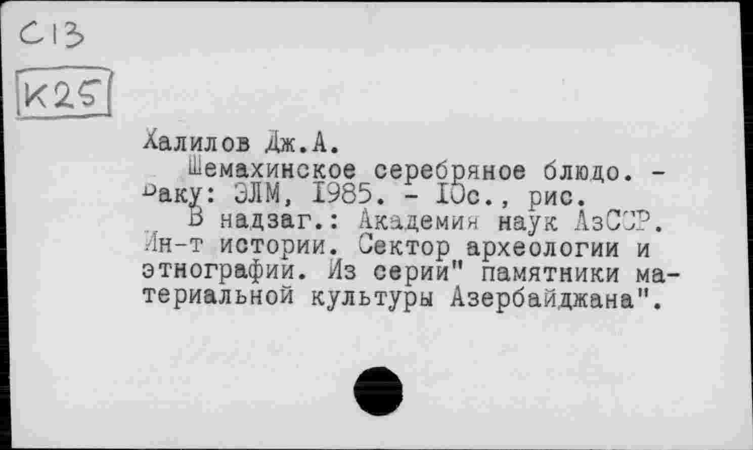 ﻿Халилов Дж.А.
Шемахинское серебряное блюдо. -паку: ЭЛМ, 1985. - 10с., рис.
В надзаг.: Академия наук АзСОР. Лн-т истории. Сектор археологии и этнографии. Из серии" памятники ма териальной культуры Азербайджана".